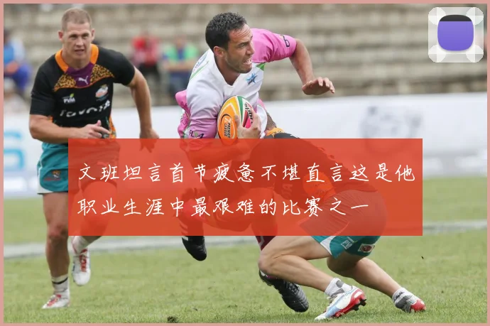 文班坦言首节疲惫不堪直言这是他职业生涯中最艰难的比赛之一