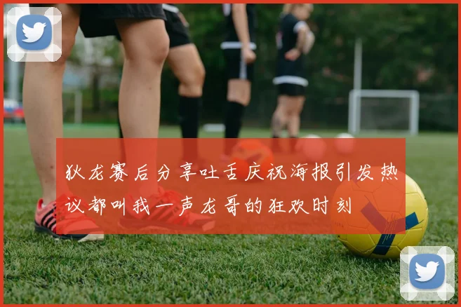 狄龙赛后分享吐舌庆祝海报引发热议都叫我一声龙哥的狂欢时刻