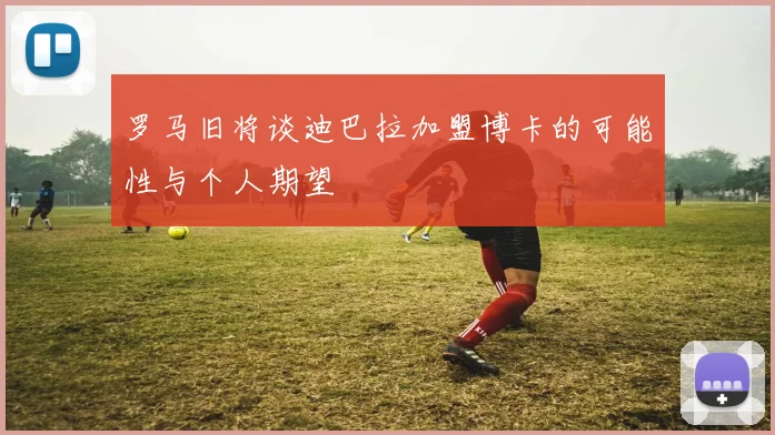 罗马旧将谈迪巴拉加盟博卡的可能性与个人期望
