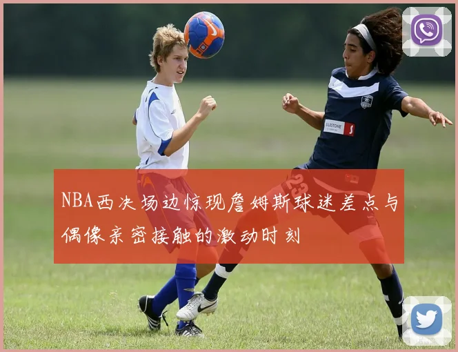 NBA西决场边惊现詹姆斯球迷差点与偶像亲密接触的激动时刻