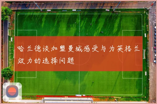 哈兰德谈加盟曼城感受与为英格兰效力的选择问题