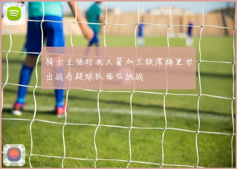 骑士主场对决火箭加兰缺席梅里尔出战存疑球队面临挑战