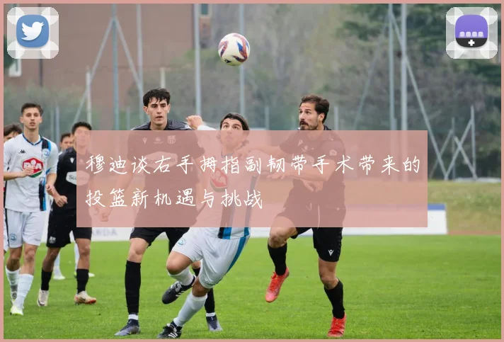 穆迪谈右手拇指副韧带手术带来的投篮新机遇与挑战