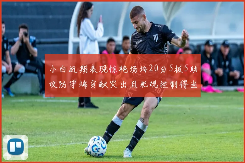 小白近期表现惊艳场均20分5板5助攻防守端贡献突出且犯规控制得当