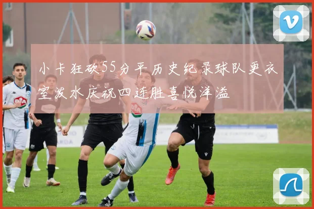 小卡狂砍55分平历史纪录球队更衣室泼水庆祝四连胜喜悦洋溢