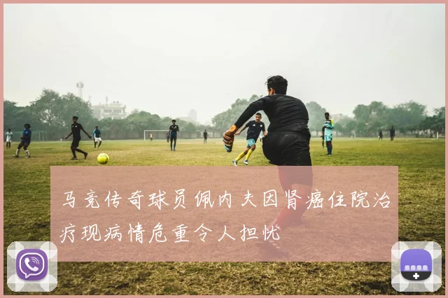 马竞传奇球员佩内夫因肾癌住院治疗现病情危重令人担忧