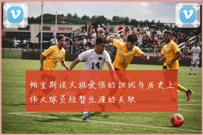 帕金斯谈文班受伤的担忧与历史上伟大球员短暂生涯的关联