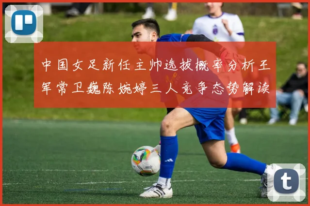 中国女足新任主帅选拔概率分析王军常卫巍陈婉婷三人竞争态势解读