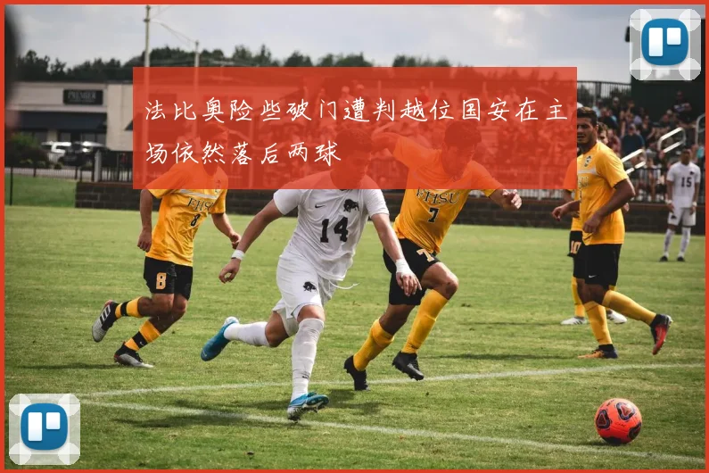 法比奥险些破门遭判越位国安在主场依然落后两球