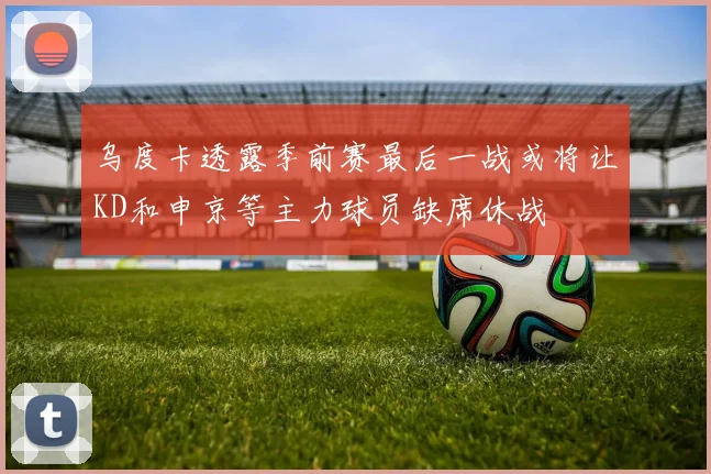 乌度卡透露季前赛最后一战或将让KD和申京等主力球员缺席休战