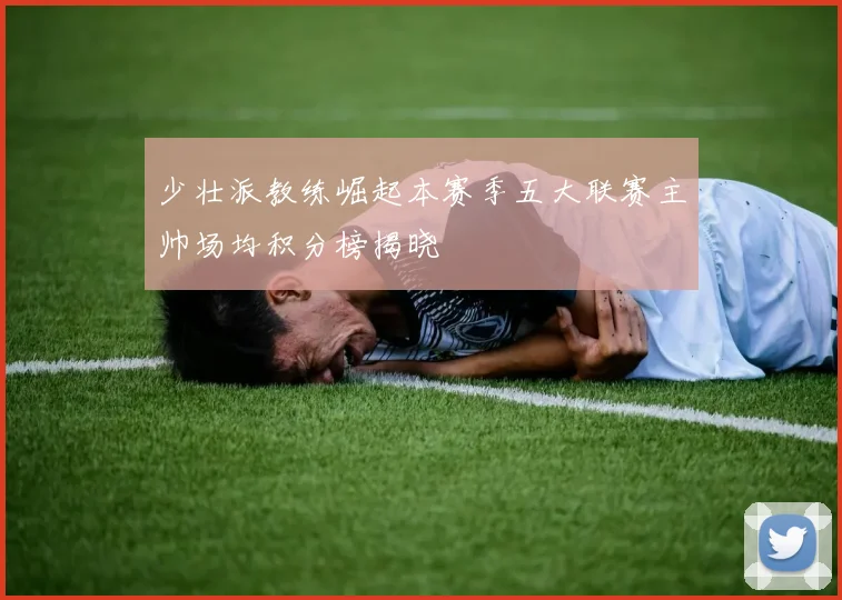 少壮派教练崛起本赛季五大联赛主帅场均积分榜揭晓