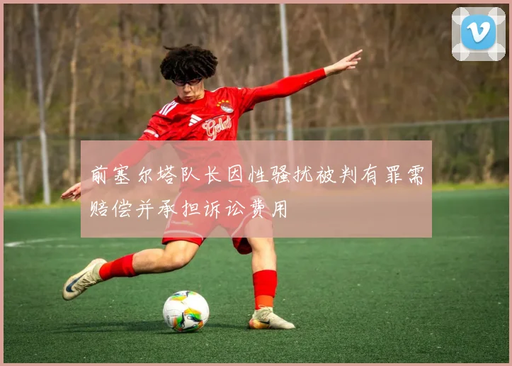 前塞尔塔队长因性骚扰被判有罪需赔偿并承担诉讼费用