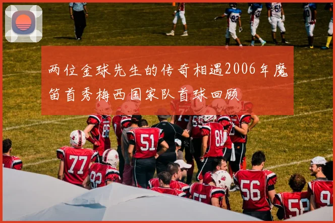 两位金球先生的传奇相遇2006年魔笛首秀梅西国家队首球回顾