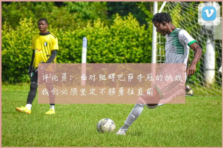 评论员：面对阻碍巴萨夺冠的挑战我们必须坚定不移勇往直前