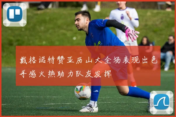 戴格诺特赞亚历山大全场表现出色手感火热助力队友发挥