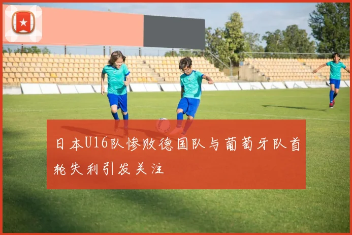 日本U16队惨败德国队与葡萄牙队首轮失利引发关注