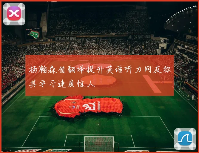 杨瀚森借翻译提升英语听力网友称其学习速度惊人