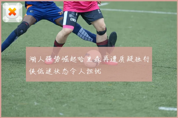 湖人强势崛起哈里森再遭质疑独行侠低迷状态令人担忧