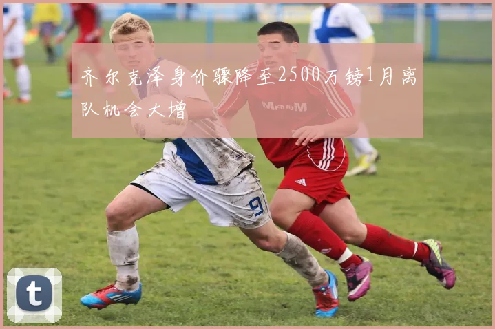 齐尔克泽身价骤降至2500万镑1月离队机会大增