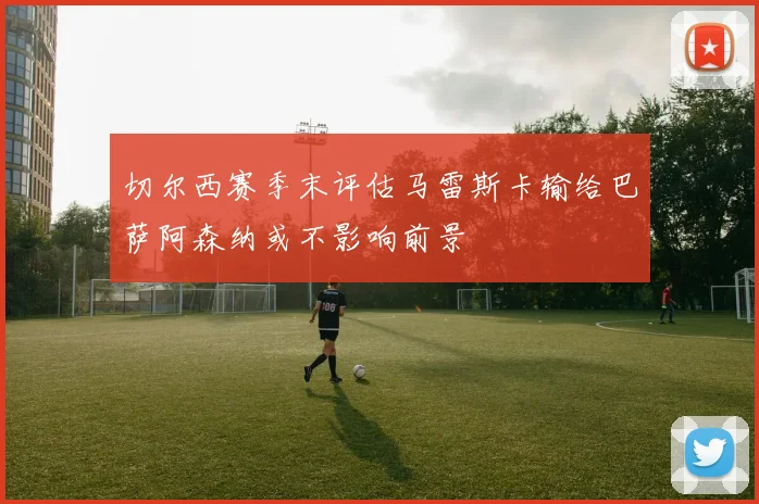 切尔西赛季末评估马雷斯卡输给巴萨阿森纳或不影响前景