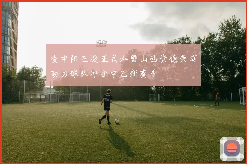 凌中阳王捷正式加盟山西崇德荣海助力球队冲击中乙新赛季