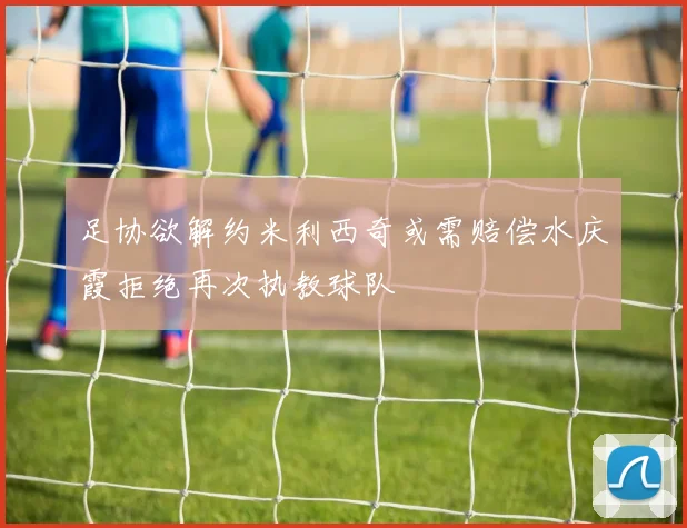 足协欲解约米利西奇或需赔偿水庆霞拒绝再次执教球队