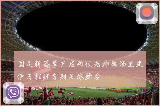 国足新篇章开启两位老帅离场里皮伊万相继告别足球舞台