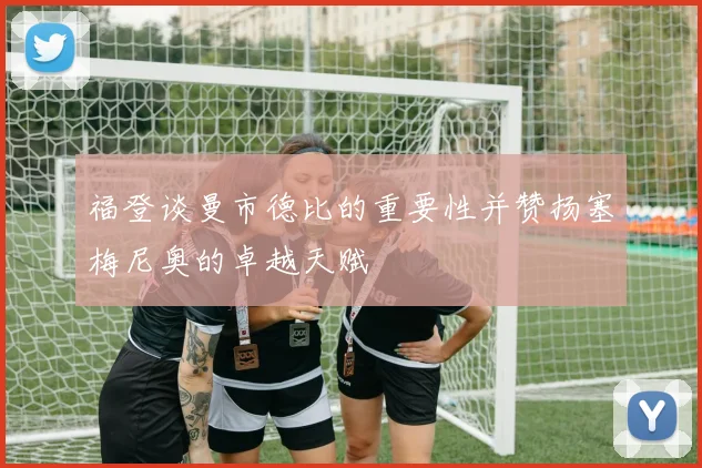 福登谈曼市德比的重要性并赞扬塞梅尼奥的卓越天赋