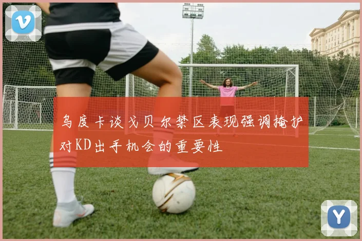 乌度卡谈戈贝尔禁区表现强调掩护对KD出手机会的重要性