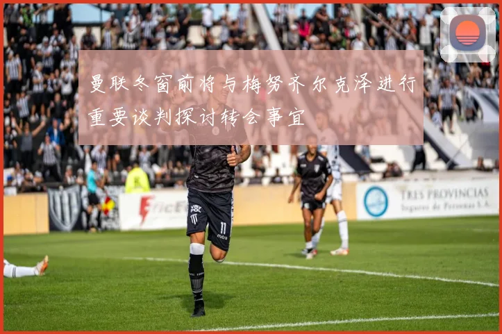 曼联冬窗前将与梅努齐尔克泽进行重要谈判探讨转会事宜
