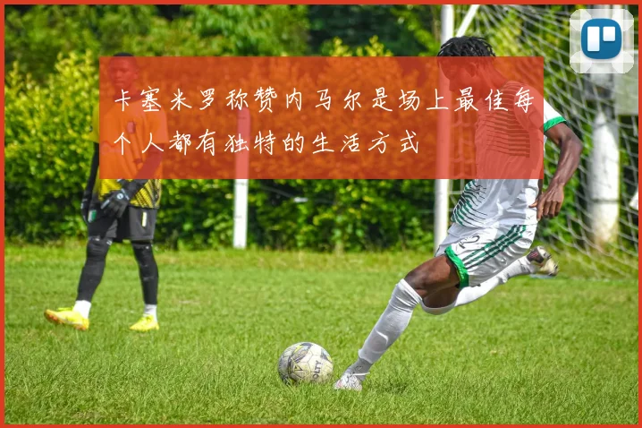 卡塞米罗称赞内马尔是场上最佳每个人都有独特的生活方式