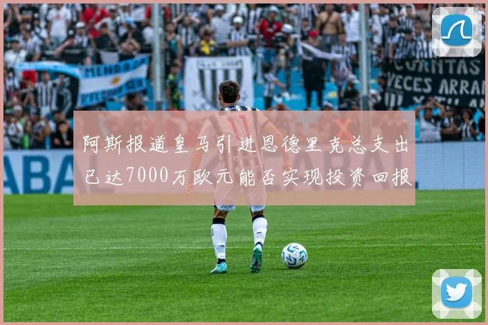 阿斯报道皇马引进恩德里克总支出已达7000万欧元能否实现投资回报