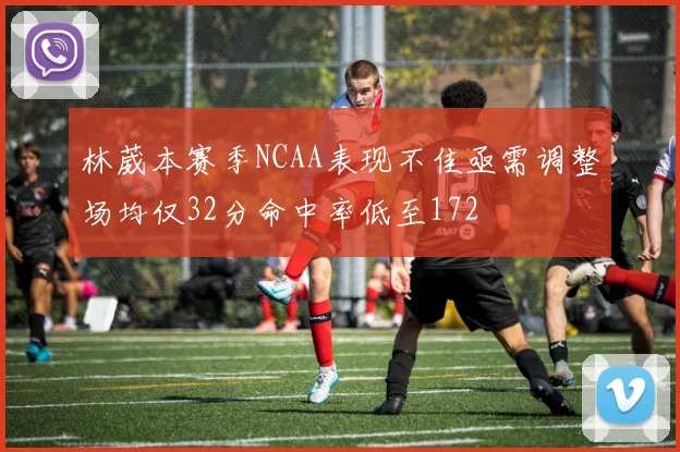 林葳本赛季NCAA表现不佳亟需调整场均仅32分命中率低至172