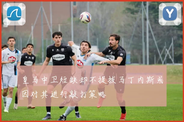 皇马中卫短缺却不提拔马丁内斯或因对其进行敲打策略