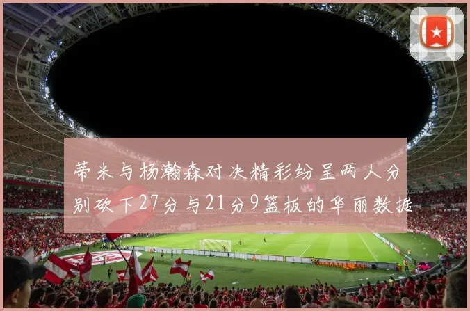 蒂米与杨瀚森对决精彩纷呈两人分别砍下27分与21分9篮板的华丽数据
